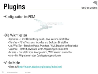 Plugins
 •Konfiguration im POM



 •Die Wichtigsten
       •Compiler – Führt Übersetzung durch, Java Version einstellbar
       •Surefire – Führt Tests aus, Includes und Excludes Einstellbar
       •Jar/War/Ear – Erstellen Pakte, Manifest / XML Dateien konfigurierbar
       •Javadoc – Erstellt Javadocs, Viele Anpassungen einstellbar
       •Eclipse – Erstellt Eclipse Konfiguration, WTP Version einstellbar
       •Ant – Für Migrationen oder Dateisystemoperationen

 •Viele Mehr
       •Liste auf http://maven.apache.org/plugins/index.html
24   © 2009 codecentric GmbH   Ant & Maven
 