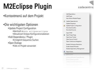 M2Eclipse Plugin
 •Kontextmenü auf dem Projekt

 •Die wichtigsten Optionen
       •Update Project Configuration
                  •Identisch zu mvn eclipse:eclipse
                  •Aktualisiert Eclipse Konfigurationsdateien
       •Add Dependency / Plugin
                  •Ermöglicht bequemes Suchen
       •Open Dialoge
                  •Falls im Projekt verwendet




27   © 2009 codecentric GmbH   Ant & Maven
 