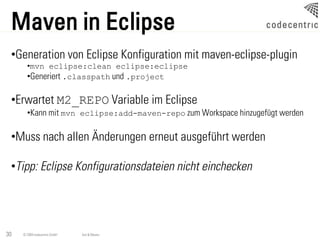 Maven in Eclipse
 •Generation von Eclipse Konfiguration mit maven-eclipse-plugin
       •mvn eclipse:clean eclipse:eclipse
       •Generiert .classpath und .project

 •Erwartet M2_REPO Variable im Eclipse
       •Kann mit mvn eclipse:add-maven-repo zum Workspace hinzugefügt werden

 •Muss nach allen Änderungen erneut ausgeführt werden

 •Tipp: Eclipse Konfigurationsdateien nicht einchecken




30   © 2009 codecentric GmbH   Ant & Maven
 