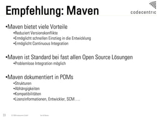 Empfehlung: Maven
 •Maven bietet viele Vorteile
       •Reduziert Versionskonflikte
       •Ermöglicht schnellen Einstieg in die Entwicklung
       •Ermöglicht Continuous Integration


 •Maven ist Standard bei fast allen Open Source Lösungen
       •Problemlose Integration möglich


 •Maven dokumentiert in POMs
       •Strukturen
       •Abhängigkeiten
       •Kompatibilitäten
       •Lizenzinformationen, Entwickler, SCM….


33   © 2009 codecentric GmbH   Ant & Maven
 