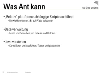 Was Ant kann
•„Relativ“ plattformunabhängige Skripte ausführen
      •Entwickler müssen z.B. auf Pfade aufpassen


•Dateiverwaltung
      •Lesen und Schreiben von Dateien und Ordnern


•Java verstehen
      •Kompilieren und Ausführen, Testen und paketieren




8   © 2009 codecentric GmbH   Ant & Maven
 