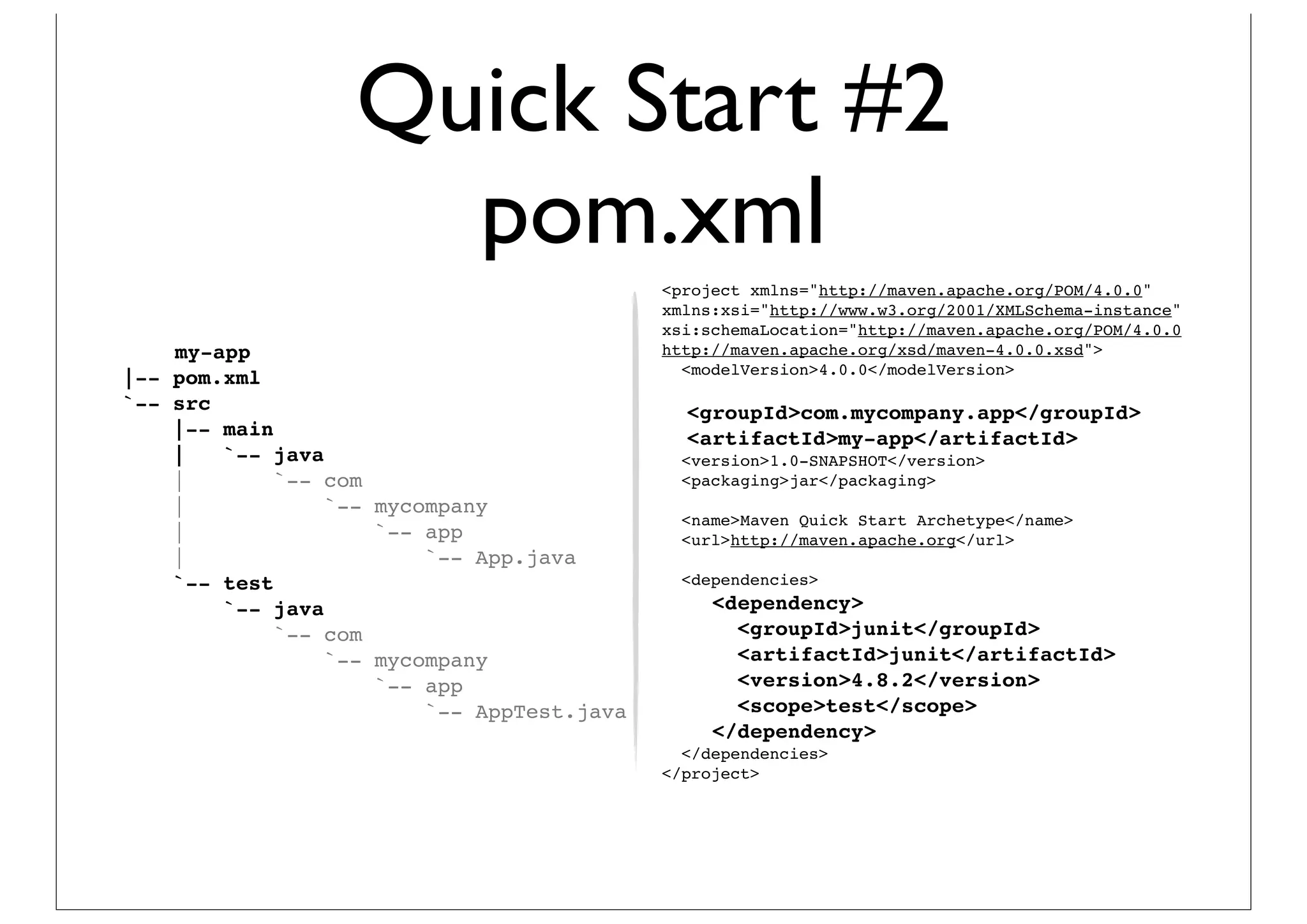 Quick Start #2
                     pom.xml
                                            <project xmlns="http://maven.apache.org/POM/4.0.0"
                                            xmlns:xsi="http://www.w3.org/2001/XMLSchema-instance"
                                            xsi:schemaLocation="http://maven.apache.org/POM/4.0.0
    my-app                                  http://maven.apache.org/xsd/maven-4.0.0.xsd">
                                              <modelVersion>4.0.0</modelVersion>
|-- pom.xml
`-- src                                       <groupId>com.mycompany.app</groupId>
    |-- main                                  <artifactId>my-app</artifactId>
    |   `-- java                              <version>1.0-SNAPSHOT</version>
    |        `-- com                          <packaging>jar</packaging>
    |            `-- mycompany
                                              <name>Maven Quick Start Archetype</name>
    |                `-- app                  <url>http://maven.apache.org</url>
    |                    `-- App.java
    `-- test                                  <dependencies>
        `-- java                                 <dependency>
             `-- com                               <groupId>junit</groupId>
                 `-- mycompany                     <artifactId>junit</artifactId>
                     `-- app                       <version>4.8.2</version>
                         `-- AppTest.java          <scope>test</scope>
                                                 </dependency>
                                              </dependencies>
                                            </project>
 