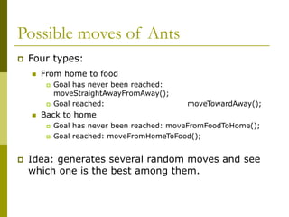 Possible moves of Ants
 Four types:
 From home to food
 Goal has never been reached:
moveStraightAwayFromAway();
 Goal reached: moveTowardAway();
 Back to home
 Goal has never been reached: moveFromFoodToHome();
 Goal reached: moveFromHomeToFood();
 Idea: generates several random moves and see
which one is the best among them.
 