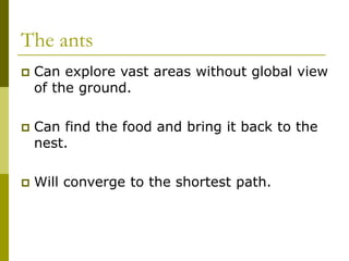 The ants
 Can explore vast areas without global view
of the ground.
 Can find the food and bring it back to the
nest.
 Will converge to the shortest path.
 
