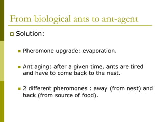 From biological ants to ant-agent
 Solution:
 Pheromone upgrade: evaporation.
 Ant aging: after a given time, ants are tired
and have to come back to the nest.
 2 different pheromones : away (from nest) and
back (from source of food).
 
