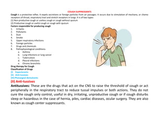 COUGH-SUPPRESSANTS
Cough is a protective reflex. It expels secretions or foreign particles from air passages. It occurs due to stimulation of mechano, or chemo
receptors of throat, respiratory tract and stretch receptors in lungs. It is of two types-
(1) Non-productive cough or useless cough or cough without sputum
(2) Productive cough or useful cough or cough with sputum
Factors responsible for producing cough
1. Irritants
2. Pollutants
3. Dust
4. Smoke
5. Upper respiratory infections
6. Foreign particles
7. Drugs and chemicals
8. Pathophysiological conditions-
a. Asthma
b. Lung infections or lung cancer
c. Tuberculosis
d. Pleural infections
e. Chronic bronchitis
Drug therapy for Cough
Classification of Drugs
(I) Expectorants
(II) Anti-tussives
(III) Pharyngeal demulcents
(II) Anti-tussives
Antitussives: These are the drugs that act on the CNS to raise the threshold of cough or act
peripherally in the respiratory tract to reduce tussal impulses or both actions. They do not
cure the cough only control, useful in dry, irritating, unproductive cough or if cough disturbs
sleep or hazardous in the case of hernia, piles, cardiac diseases, ocular surgery. They are also
known as cough center suppressants.
 