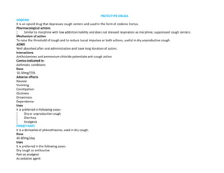 PROTOTYPE DRUGS
CODEINE
It is an opioid drug that depresses cough centers and used in the form of codeine linctus.
Pharmacological actions
 Similar to morphine with low addiction liability and does not dressed respiration as morphine, suppressed cough centers.
Mechanism of action
To raise the threshold of cough and to reduce tussal impulses or both actions, useful in dry unproductive cough.
ADME
Well absorbed after oral administration and have long duration of action.
Interactions
Antihistamines and ammonium chloride potentiate anti-cough action
Contra-indicated in-
Asthmatic conditions
Dose
10-30mg/TDS
Adverse effects
Nausea
Vomiting
Constipation
Dizziness
Drowsiness
Dependence
Uses
It is preferred in following cases-
 Dry or unproductive cough
 Diarrhea
 Analgesia
PIPAZETHATE
It is a derivative of phenothiazine, used in dry cough.
Dose
40-80mg/day
Uses
It is preferred in the following cases-
Dry cough as antitussive
Pain as analgesic
As sedative agent
 