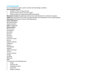 CHLORPHENIRAMINE
It is an antihistaminic agent, used in common cold and allergic conditions.
Pharmacological actions
 Inhibition of flare, itching and weal
 Relaxes smooth muscles of various organs
 Reduces edema by suppressing capillary permeability
Mechanism of action-Competitively produces reversible blockade of H1 histamine receptors.
ADME-Well absorbed from GIT after oral administration and metabolized in liver by hydroxylation.
Interactions-Potentiation of action of CNS depressants
Contra-indicated in-
Renal dysfunctions
Hepatic disorders
Dose=2-4mg/orally
Adverse effects
Blurred vision
Constipation
Dermatitis
Diarrhea
Dizziness
Drug fever
Dryness of mouth
Dysuria
Epigastric distress
Impotence
Nausea
Photoallergy
Sedation
Tightness of chest
Tinnitus
Urinary retention
Vertigo
Vomiting
Wheezing
Uses
It is preferred in the following cases-
 Cough
 Common cold
 Anaphylactic shock
 Insect bite
 Allergic conditions
 