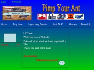 Hi There, Welcome to our Website.  Take a look at what we have supplied for you. Thank you and come back ! Any Queries 0800-pimp-your-ant  Search: go Home  Buy Now  Upcoming Events  Hot Stuff  Games..  More Info Pimp Your Ant Back  Forward Pimp Your Ant 
