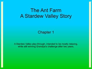 The Ant Farm
A Stardew Valley Story
Chapter 1
A Stardew Valley play-through, intended to be mostly relaxing,
while still winning Grandpa's challenge after two years.
 