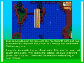 I saw some bubbles in the water, and cast my hook into them, and was
rewarded with a very quick bite, almost as if my hook had been baited!
That was very nice.
It was also fun to collect some different kinds of fish from the ones I had
caught at the ocean. Willy told me that different fish swim in different
places, and some won't bite unless the weather or season are just
right. Strange.
 