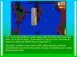 A/N: If you see bubbles in good, deep water (far from shore and dark
blue), try to aim for them. If you need to, cast your line, and while it's
going out, press the WASD keys to help direct it.
Generally, I prefer to face south to fish, partly because snacking
automatically turns me to face south, anyway, but bubbles give a really
fast response time!
 