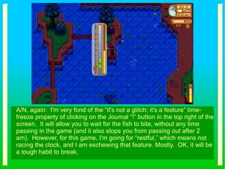 A/N, again: I'm very fond of the “it's not a glitch; it's a feature” time-
freeze property of clicking on the Journal “!” button in the top right of the
screen. It will allow you to wait for the fish to bite, without any time
passing in the game (and it also stops you from passing out after 2
am). However, for this game, I'm going for “restful,” which means not
racing the clock, and I am eschewing that feature. Mostly. OK, it will be
a tough habit to break.
 