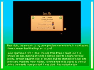 That night, the solution to my crow problem came to me, in my dreams.
Have you ever had that happen to you?
I also figured out that if I took the sap from trees, I could use it to
fertilize the soil, making anything I planted grow to a higher level of
quality. It wasn't guaranteed, of course, but the chances of silver and
gold stars would be much higher. Since it had to be added to the soil
before the seeds were planted, I was glad I had waited a day.
 