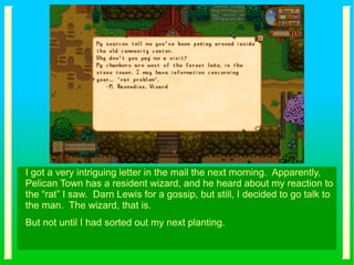 I got a very intriguing letter in the mail the next morning. Apparently,
Pelican Town has a resident wizard, and he heard about my reaction to
the “rat” I saw. Darn Lewis for a gossip, but still, I decided to go talk to
the man. The wizard, that is.
But not until I had sorted out my next planting.
 
