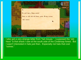 I also got a very strange letter from “hat mouse.” I supposed the “old
haus” is that shack I saw at the south side of the Cindersap forest. But
I wasn't interested in hats just then. Especially not hats that cost
“coines.”
 