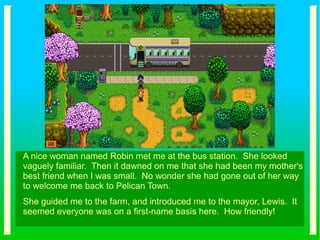 A nice woman named Robin met me at the bus station. She looked
vaguely familiar. Then it dawned on me that she had been my mother's
best friend when I was small. No wonder she had gone out of her way
to welcome me back to Pelican Town.
She guided me to the farm, and introduced me to the mayor, Lewis. It
seemed everyone was on a first-name basis here. How friendly!
 