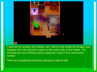 I was low on energy and onions, so I went to the forest for forage, and
stopped off a the wizard's tower on the west side of the forest. He
showed me one of those same creatures I saw in the community
center!
Then he complained that they refused to talk to him.
 