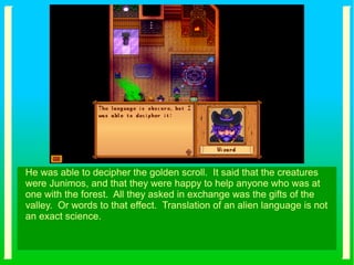 He was able to decipher the golden scroll. It said that the creatures
were Junimos, and that they were happy to help anyone who was at
one with the forest. All they asked in exchange was the gifts of the
valley. Or words to that effect. Translation of an alien language is not
an exact science.
 