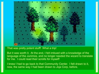 That was pretty potent stuff! What a trip!
But it was worth it. At the end, I felt imbued with a knowledge of the
language of the Junimos, and no longer needed the wizard to translate
for me. I could read their scrolls for myself!
I knew I had to go back to that Community Center. I felt drawn to it,
now, the same way I had been drawn to Joja Corp, before.
 