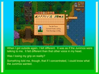 When I got outside again, I felt different. It was as if the Junimos were
talking to me. It felt different than that other voice in my head.
Was I losing my grip on reality?
Something told me, though, that if I concentrated, I could know what
the Junimos wanted.
 