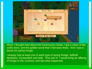 When I thought hard about the Community Center, I got a vision of the
crafts room, and the golden scroll that I had seen there. And I saw a
desire for spring forage.
I already had at least one of each type of spring forage: daffodil,
dandelion, horseradish and leek. That was it! I would bring an offering
of forage to the Junimos, and see what happened.
 