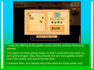 I made my offering at the golden scroll, and the Junimos were quite
pleased.
They gave me thirty spring seeds, so that I could plant and grow my
own spring forage! Also, they showed me two more golden scrolls:
one in the pantry, and one at the fish tank.
I checked them, and already had a few items for those areas, too!
 
