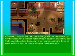 Of course, I didn't have those other offerings with me, because of my
tiny backpack, not to mention not knowing in advance. But I knew now
that I could check their desires any time I wanted, and bring things as I
collected them, and that they would grant me rich rewards.
 