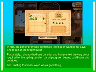 In fact, the pantry promised something I had been wanting for days:
The repair of the greenhouse!
Fortunately, I already had one parsnip, and had planted the very crops
required for the spring bundle: parsnips, green beans, cauliflower and
potatoes.
Yes, trusting that inner voice was a good thing.
 