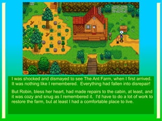 I was shocked and dismayed to see The Ant Farm, when I first arrived.
It was nothing like I remembered. Everything had fallen into disrepair!
But Robin, bless her heart, had made repairs to the cabin, at least, and
it was cozy and snug as I remembered it. I'd have to do a lot of work to
restore the farm, but at least I had a comfortable place to live.
 