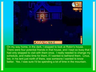 On my way home, in the dark, I stopped to look at Robin's house.
There were four potential friends in that house, and I kept so busy that I
had only stopped to visit with them once. I really needed to change my
schedule, and make time for them, if I wanted to befriend them. Linus,
too, in his tent just north of there, was someone I wanted to know
better. Yes, I was sure I'd be spending a lot of time in the mountain.
 