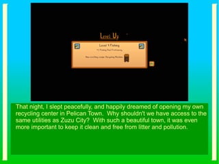 That night, I slept peacefully, and happily dreamed of opening my own
recycling center in Pelican Town. Why shouldn't we have access to the
same utilities as Zuzu City? With such a beautiful town, it was even
more important to keep it clean and free from litter and pollution.
 