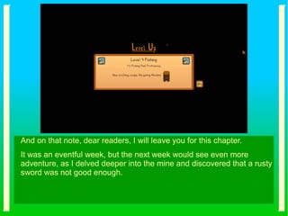 And on that note, dear readers, I will leave you for this chapter.
It was an eventful week, but the next week would see even more
adventure, as I delved deeper into the mine and discovered that a rusty
sword was not good enough.
 