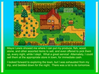 Mayor Lewis showed me where I can put my produce, fish, wood,
stone, and other assorted items to sell, and even offered to pick them
up, every night, while I slept. What a great service! Alternately, I could
sell them at the appropriate store in town, for immediate cash.
I looked forward to exploring the town, but I was exhausted from my
trip, and bedded down for the night. There was a lot to do tomorrow.
 