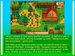 I knew I needed to clear some land for my plants, as well as a path to
the forest down south, and the mountain up north. Taking my scythe,
axe and pickaxe, I got to work.
That filled up my backpack pretty quickly, but with 50 wood in hand, I
crafted my first item: A storage chest. I plopped it down next to my
front door, and stored everything I did not need on my person, at the
time. I'd wind up swapping a lot of stuff in and out for a while.
 
