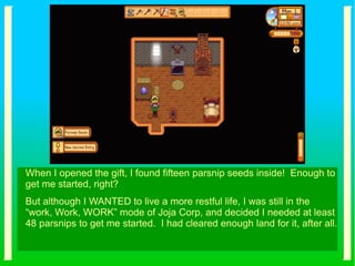 When I opened the gift, I found fifteen parsnip seeds inside! Enough to
get me started, right?
But although I WANTED to live a more restful life, I was still in the
“work, Work, WORK” mode of Joja Corp, and decided I needed at least
48 parsnips to get me started. I had cleared enough land for it, after all.
 