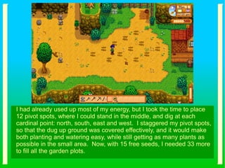 I had already used up most of my energy, but I took the time to place
12 pivot spots, where I could stand in the middle, and dig at each
cardinal point: north, south, east and west. I staggered my pivot spots,
so that the dug up ground was covered effectively, and it would make
both planting and watering easy, while still getting as many plants as
possible in the small area. Now, with 15 free seeds, I needed 33 more
to fill all the garden plots.
 