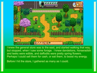 I knew the general store was to the east, and started walking that way,
but stopped, when I saw some forage. I knew dandelions, horseradish
and leeks were edible, and daffodils were pretty spring flowers.
Perhaps I could sell them for cash, or eat them, to boost my energy.
Before I hit the store, I gathered as many as I could.
 