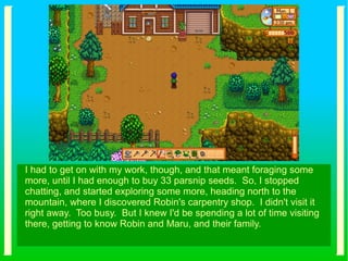 I had to get on with my work, though, and that meant foraging some
more, until I had enough to buy 33 parsnip seeds. So, I stopped
chatting, and started exploring some more, heading north to the
mountain, where I discovered Robin's carpentry shop. I didn't visit it
right away. Too busy. But I knew I'd be spending a lot of time visiting
there, getting to know Robin and Maru, and their family.
 