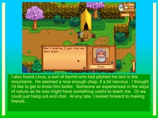 I also found Linus, a sort of hermit who had pitched his tent in the
mountains. He seemed a nice enough chap, if a bit nervous. I thought
I'd like to get to know him better. Someone as experienced in the ways
of nature as he was might have something useful to teach me. Or we
could just hang out and chat. At any rate, I looked forward to making
friends.
 