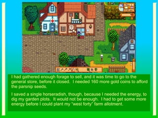 I had gathered enough forage to sell, and it was time to go to the
general store, before it closed. I needed 160 more gold coins to afford
the parsnip seeds.
I saved a single horseradish, though, because I needed the energy, to
dig my garden plots. It would not be enough. I had to get some more
energy before I could plant my “west forty” farm allotment.
 