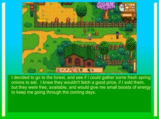 I decided to go to the forest, and see if I could gather some fresh spring
onions to eat. I knew they wouldn't fetch a good price, if I sold them,
but they were free, available, and would give me small boosts of energy
to keep me going through the coming days.
 