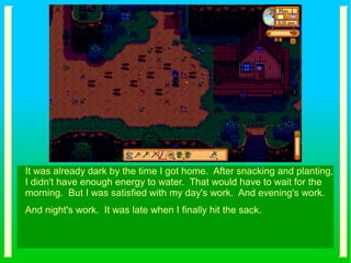 It was already dark by the time I got home. After snacking and planting,
I didn't have enough energy to water. That would have to wait for the
morning. But I was satisfied with my day's work. And evening's work.
And night's work. It was late when I finally hit the sack.
 