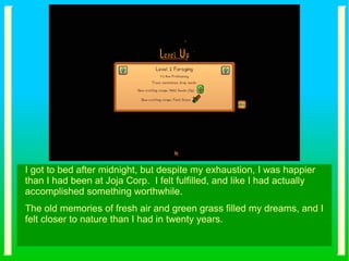 I got to bed after midnight, but despite my exhaustion, I was happier
than I had been at Joja Corp. I felt fulfilled, and like I had actually
accomplished something worthwhile.
The old memories of fresh air and green grass filled my dreams, and I
felt closer to nature than I had in twenty years.
 