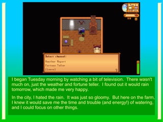 I began Tuesday morning by watching a bit of television. There wasn't
much on, just the weather and fortune teller. I found out it would rain
tomorrow, which made me very happy.
In the city, I hated the rain. It was just so gloomy. But here on the farm,
I knew it would save me the time and trouble (and energy!) of watering,
and I could focus on other things.
 