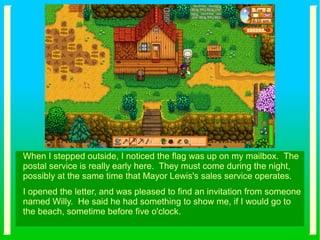 When I stepped outside, I noticed the flag was up on my mailbox. The
postal service is really early here. They must come during the night,
possibly at the same time that Mayor Lewis's sales service operates.
I opened the letter, and was pleased to find an invitation from someone
named Willy. He said he had something to show me, if I would go to
the beach, sometime before five o'clock.
 