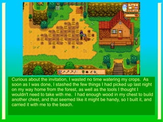 Curious about the invitation, I wasted no time watering my crops. As
soon as I was done, I stashed the few things I had picked up last night
on my way home from the forest, as well as the tools I thought I
wouldn't need to take with me. I had enough wood in my chest to build
another chest, and that seemed like it might be handy, so I built it, and
carried it with me to the beach.
 