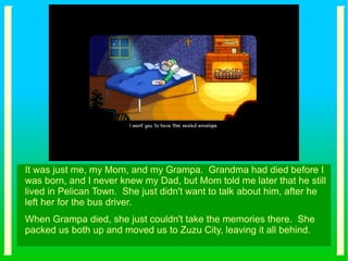 It was just me, my Mom, and my Grampa. Grandma had died before I
was born, and I never knew my Dad, but Mom told me later that he still
lived in Pelican Town. She just didn't want to talk about him, after he
left her for the bus driver.
When Grampa died, she just couldn't take the memories there. She
packed us both up and moved us to Zuzu City, leaving it all behind.
 