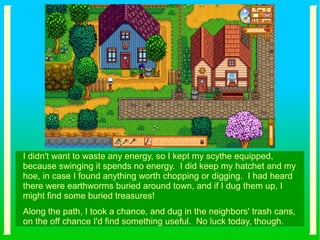 I didn't want to waste any energy, so I kept my scythe equipped,
because swinging it spends no energy. I did keep my hatchet and my
hoe, in case I found anything worth chopping or digging. I had heard
there were earthworms buried around town, and if I dug them up, I
might find some buried treasures!
Along the path, I took a chance, and dug in the neighbors' trash cans,
on the off chance I'd find something useful. No luck today, though.
 