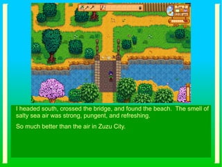 I headed south, crossed the bridge, and found the beach. The smell of
salty sea air was strong, pungent, and refreshing.
So much better than the air in Zuzu City.
 